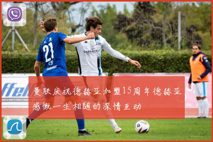 曼联庆祝德赫亚加盟15周年德赫亚感慨一生相随的深情互动