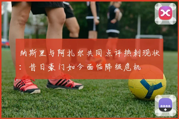 纳斯里与阿扎尔共同点评热刺现状：昔日豪门如今面临降级危机