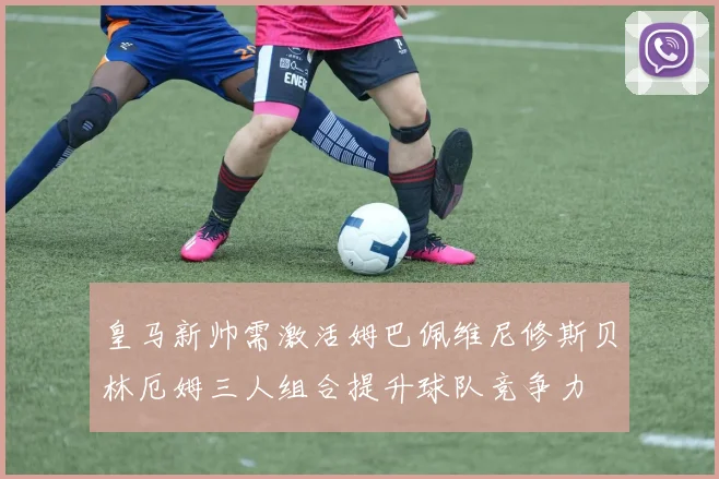 皇马新帅需激活姆巴佩维尼修斯贝林厄姆三人组合提升球队竞争力