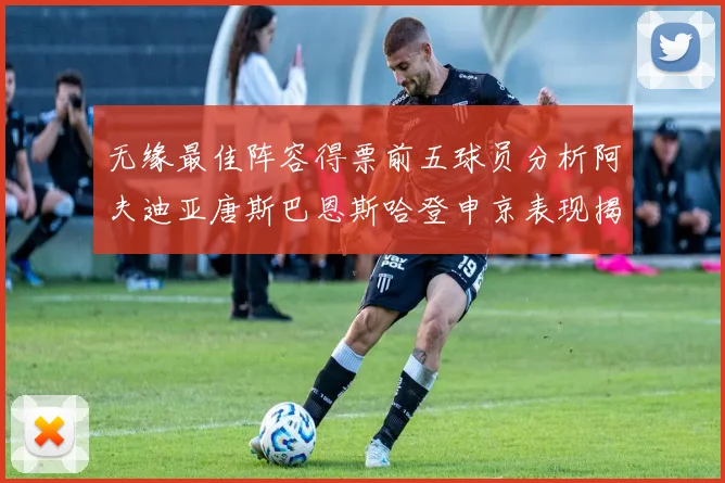 无缘最佳阵容得票前五球员分析阿夫迪亚唐斯巴恩斯哈登申京表现揭秘