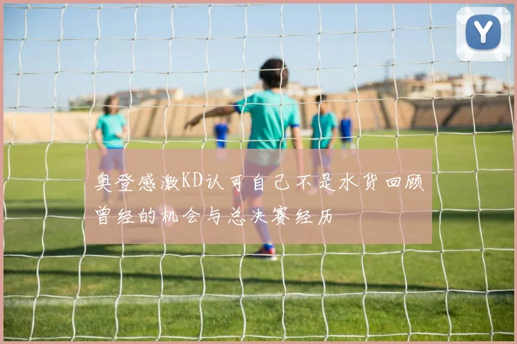 奥登感激KD认可自己不是水货回顾曾经的机会与总决赛经历
