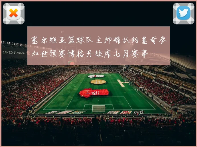 塞尔维亚篮球队主帅确认约基奇参加世预赛博格丹缺席七月赛事