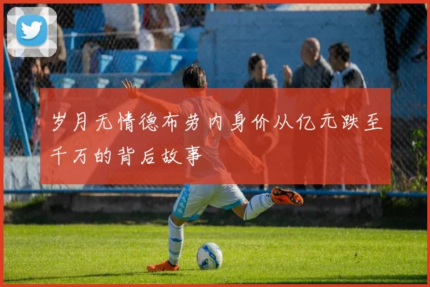 岁月无情德布劳内身价从亿元跌至千万的背后故事