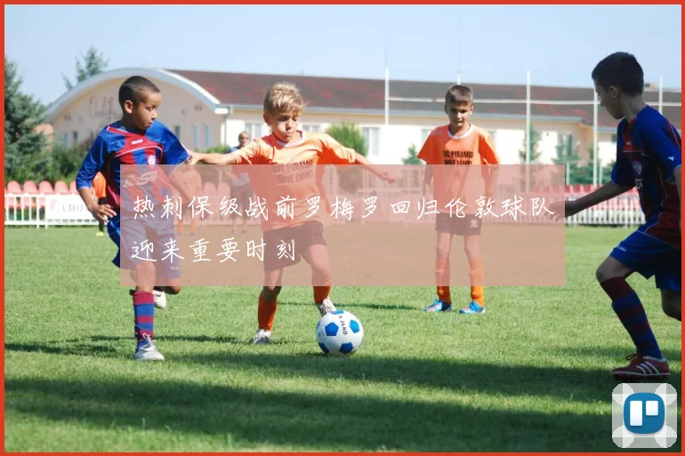 热刺保级战前罗梅罗回归伦敦球队迎来重要时刻