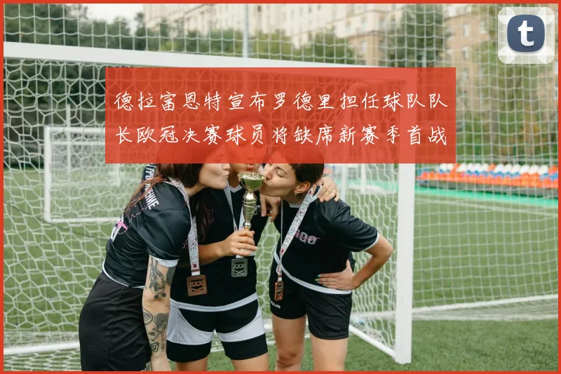 德拉富恩特宣布罗德里担任球队队长欧冠决赛球员将缺席新赛季首战