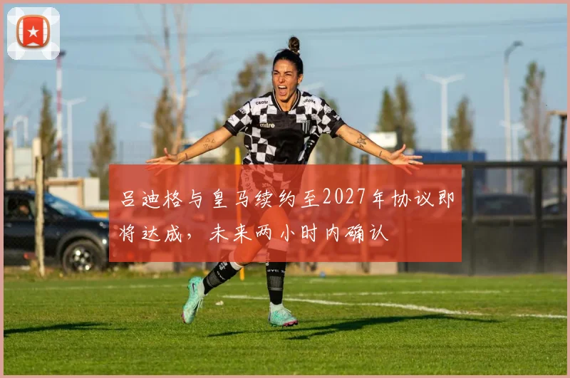 吕迪格与皇马续约至2027年协议即将达成，未来两小时内确认