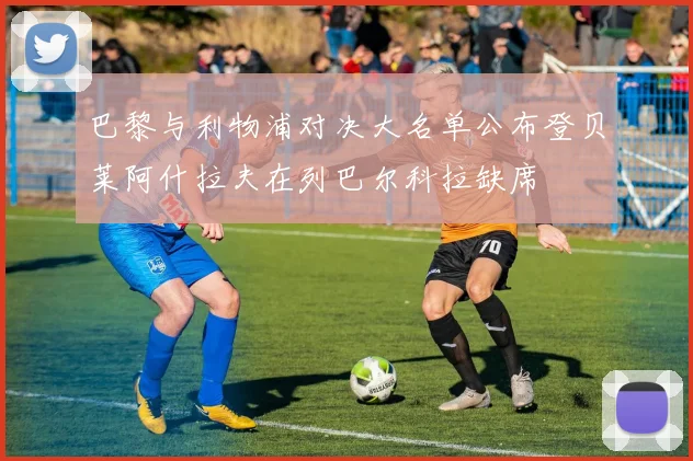 巴黎与利物浦对决大名单公布登贝莱阿什拉夫在列巴尔科拉缺席