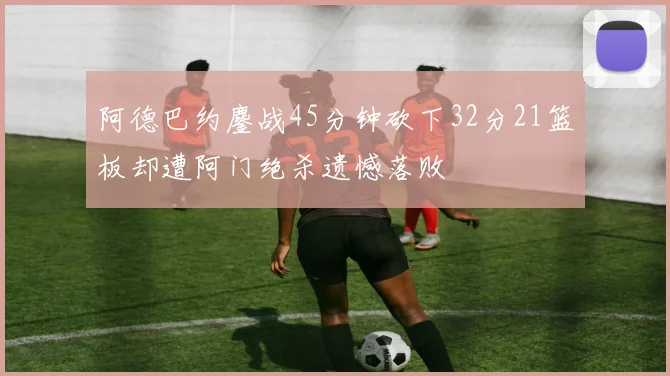 阿德巴约鏖战45分钟砍下32分21篮板却遭阿门绝杀遗憾落败