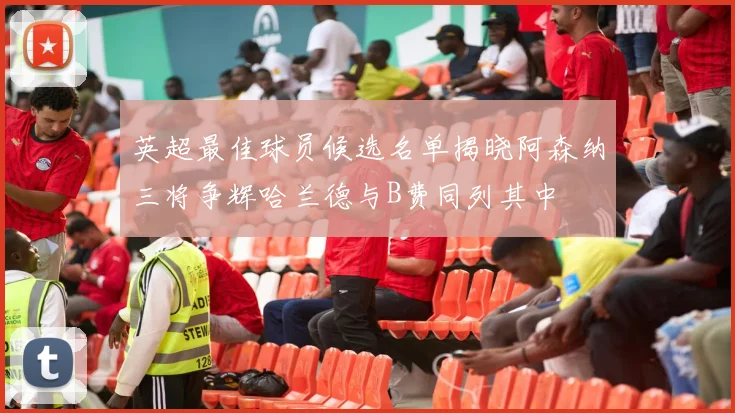 英超最佳球员候选名单揭晓阿森纳三将争辉哈兰德与B费同列其中