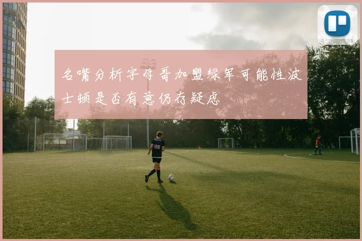 名嘴分析字母哥加盟绿军可能性波士顿是否有意仍存疑虑