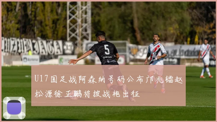 U17国足战阿森纳号码公布邝兆镭赵松源徐正鹏将披战袍出征
